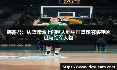韩德君:从篮球场上的巨人到中国篮球的精神象征与领军人物